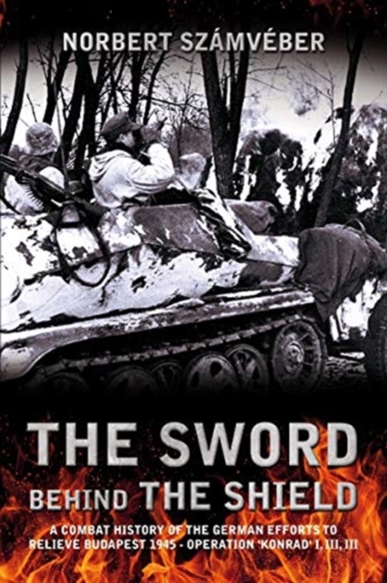 The Sword Behind the Shield : A Combat History of the German Efforts to Relieve Budapest 1945 - Operation 'Konrad' I, III, III, Paperback / softback Book