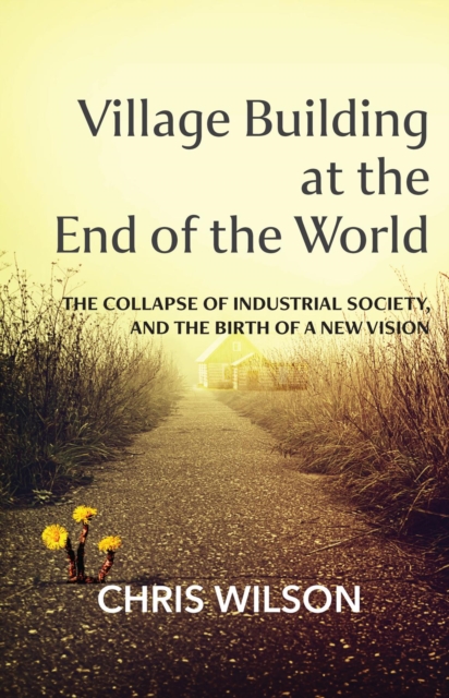 Village Building at the End of the World : The Collapse of Industrial Society and the Birth of a New Vision, EPUB eBook