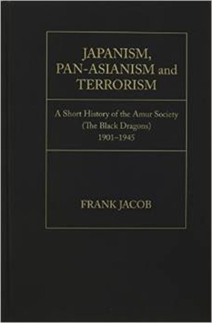 Japanism, Pan-Asianism and Terrorism : A Short History of the Amur Society (The Black Dragons)1901-1945, Hardback Book