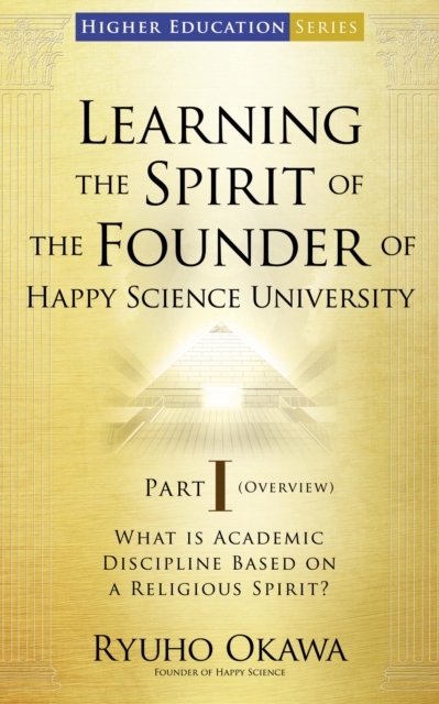 Learning the Spirit of the Founder of Happy Science University Part I (Overview) : What is Academic Discipline Based on a Religious Spirit?, EPUB eBook