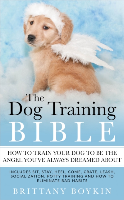 The Dog Training Bible - How to Train Your Dog to be the Angel You've Always Dreamed About : Includes Sit, Stay, Heel, Come, Crate, Leash, Socialization, Potty Training and How to Eliminate Bad Habits, EPUB eBook