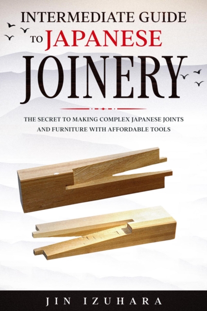 Intermediate Guide to Japanese Joinery : The Secret to Making Complex Japanese Joints and Furniture Using Affordable Tools, EPUB eBook