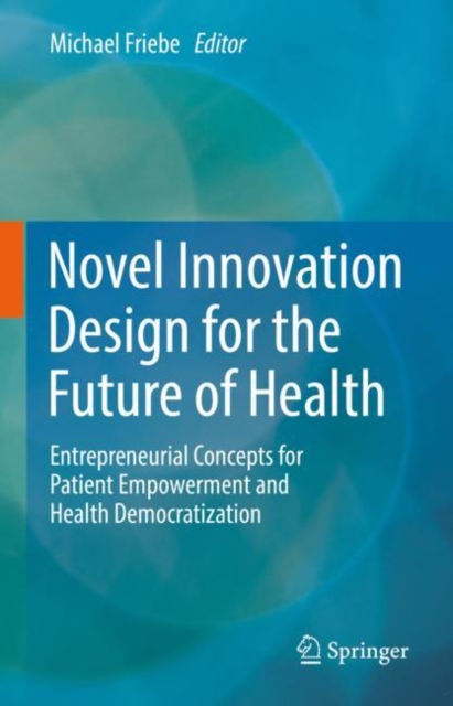 Novel Innovation Design for the Future of Health : Entrepreneurial Concepts for Patient Empowerment and Health Democratization, Hardback Book