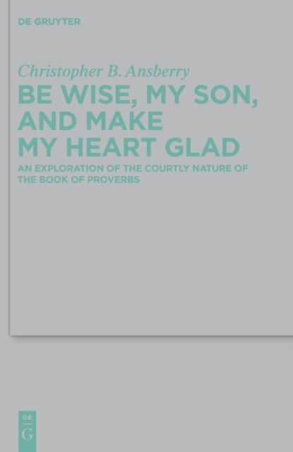 Be Wise, My Son, and Make My Heart Glad : An Exploration of the Courtly Nature of the Book of Proverbs, PDF eBook