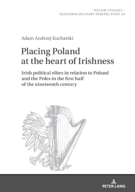 Placing Poland at the heart of Irishness : Irish political elites in relation to Poland and the Poles in the first half of the nineteenth century, PDF eBook