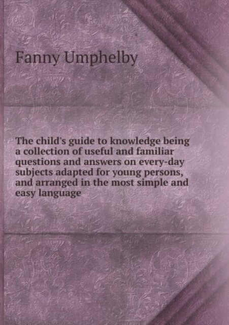 The child's guide to knowledge being a collection of useful and familiar questions and answers on every-day subjects adapted for young persons, and arranged in the most simple and easy language, Paperback Book