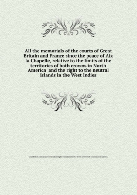 All the memorials of the courts of Great Britain and France since the peace of Aix la Chapelle, relative to the limits of the territories of both crowns in North America and the right to the neutral i, Paperback Book