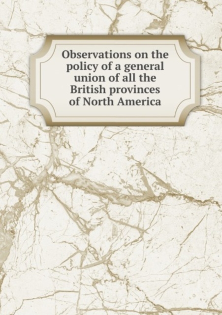 Observations on the policy of a general union of all the British provinces of North America, Pamphlet Book