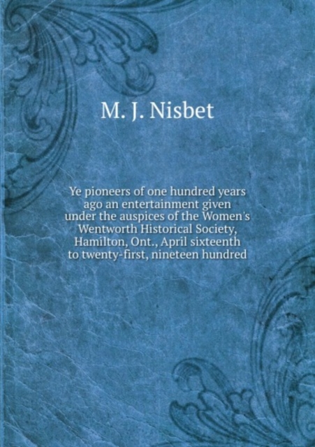 Ye pioneers of one hundred years ago an entertainment given under the auspices of the Women's Wentworth Historical Society, Hamilton, Ont., April sixteenth to twenty-first, nineteen hundred, Paperback Book