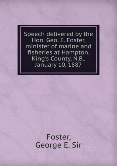 Speech delivered by the Hon. Geo. E. Foster, minister of marine and fisheries at Hampton, King's County, N.B., January 10, 1887 : 1, Pamphlet Book