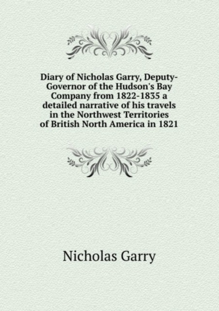 Diary of Nicholas Garry, Deputy-Governor of the Hudson's Bay Company from 1822-1835 a detailed narrative of his travels in the Northwest Territories of British North America in 1821 : 1, Paperback Book