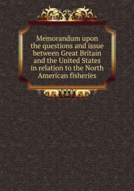 Memorandum upon the questions and issue between Great Britain and the United States in relation to the North American fisheries : 1, Paperback Book