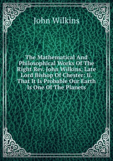 The Mathematical And Philosophical Works Of The Right Rev. John Wilkins, Late Lord Bishop Of Chester: Ii. That It Is Probable Our Earth Is One Of The Planets, Paperback Book
