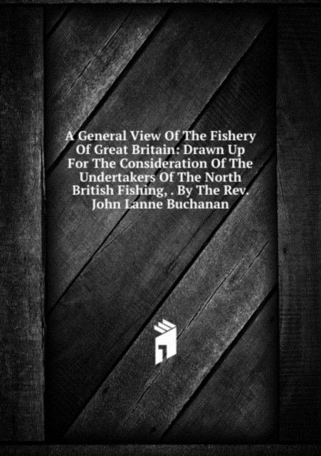 A General View Of The Fishery Of Great Britain: Drawn Up For The Consideration Of The Undertakers Of The North British Fishing, . By The Rev. John Lanne Buchanan, Paperback Book