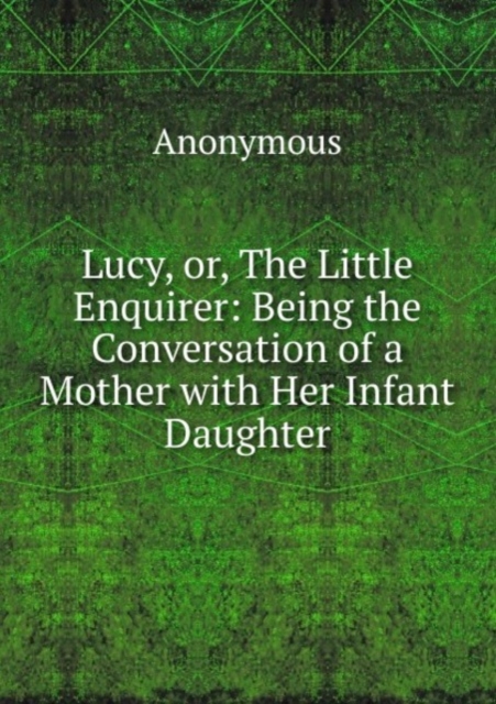 Lucy, or, The Little Enquirer: Being the Conversation of a Mother with Her Infant Daughter, Paperback Book