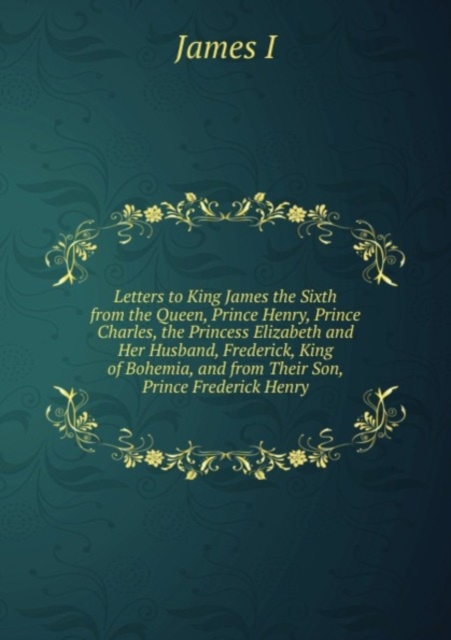 Letters to King James the Sixth from the Queen, Prince Henry, Prince Charles, the Princess Elizabeth and Her Husband, Frederick, King of Bohemia, and from Their Son, Prince Frederick Henry, Paperback Book