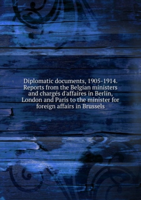 Diplomatic documents, 1905-1914. Reports from the Belgian ministers and charges d'affaires in Berlin, London and Paris to the minister for foreign affairs in Brussels, Paperback Book