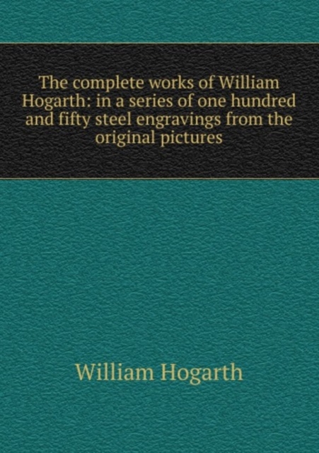The complete works of William Hogarth: in a series of one hundred and fifty steel engravings from the original pictures, Paperback Book