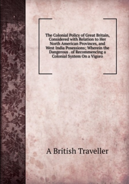 The Colonial Policy of Great Britain, Considered with Relation to Her North American Provinces, and West India Posessions; Wherein the Dangerous . of Recommencing a Colonial System On a Vigoro, Paperback Book