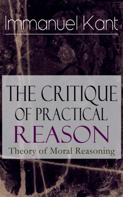 The Critique of Practical Reason: Theory of Moral Reasoning : From the Author of Critique of Pure Reason, Critique of Judgment, Dreams of a Spirit-Seer, Perpetual Peace & Fundamental Principles of the, EPUB eBook