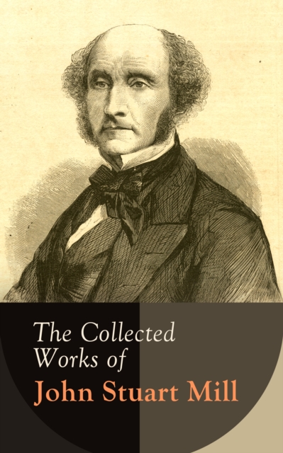 The Collected Works of John Stuart Mill : Utilitarianism, The Subjection of Women, On Liberty, Principles of Political Economy, A System of Logic, Ratiocinative and Inductive, Memoirs..., EPUB eBook