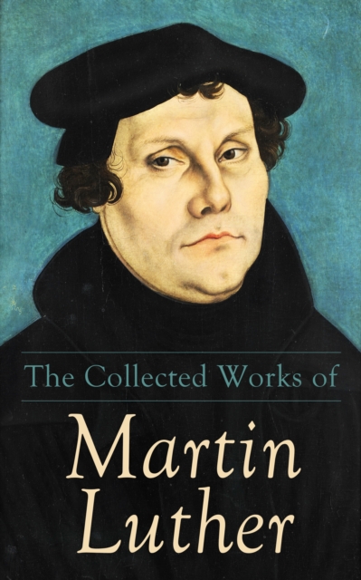 The Collected Works of Martin Luther : Theological Writings, Sermons & Hymns: The Ninety-five Theses, The Bondage of the Will, The Catechism, EPUB eBook