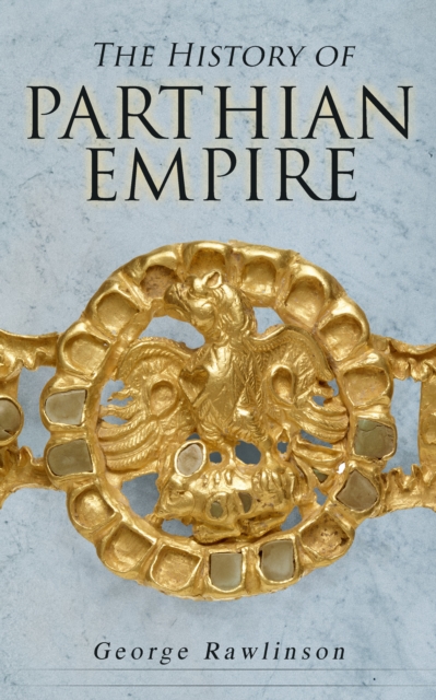 The History of Parthian Empire : Illustrated Edition: A Complete History from the Establishment to the Downfall of the Empire: Geography of Parthia Proper, The Region, Ethnic Character of the Parthian, EPUB eBook