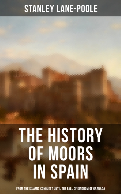 The History of Moors in Spain: From the Islamic Conquest until the Fall of Kingdom of Granada : The Last of the Goths, Wave of Conquest, People of Andalusia, Holy War..., EPUB eBook