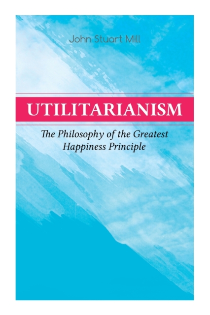 Utilitarianism - The Philosophy of the Greatest Happiness Principle : What Is Utilitarianism (General Remarks), Proof of the Greatest-happiness Principle, Ethical Principle of the Idea, Common Critici, Paperback / softback Book