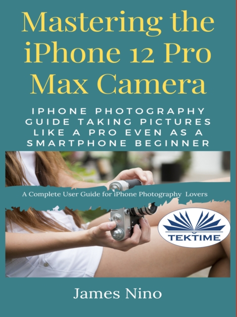 Mastering The IPhone 12 Pro Max Camera : IPhone Photography Guide Taking Pictures Like A Pro Even As A SmartPhone Beginner, EPUB eBook