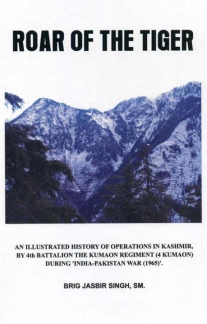 Roar of the Tiger : Illustrated History of Operations in Kashmir by 4th Battalion the Kumaon Regt in 1965 War, Hardback Book