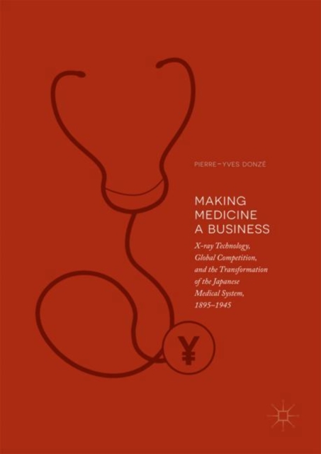 Making Medicine a Business : X-ray Technology, Global Competition, and the Transformation of the Japanese Medical System, 1895-1945, EPUB eBook