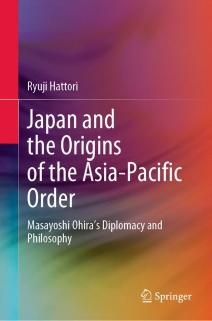 Japan and the Origins of the Asia-Pacific Order : Masayoshi Ohira's Diplomacy and Philosophy, Hardback Book