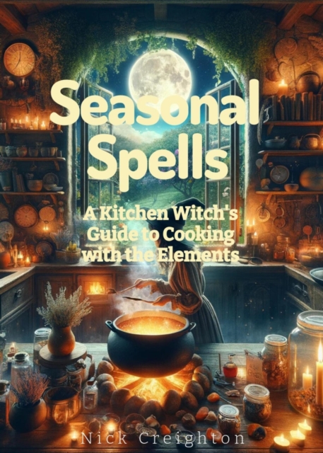 Seasonal Spells: A Kitchen Witch's Guide to Cooking with the Elements - Harness Nature's Magic in Every Dish : A Kitchen Witch's Guide to Cooking with the Elements, EPUB eBook