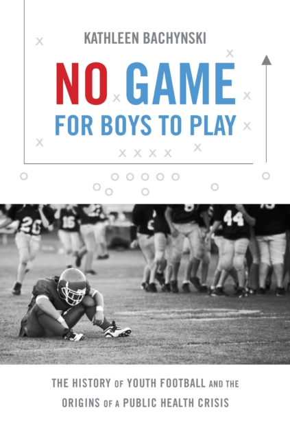 No Game for Boys to Play : The History of Youth Football and the Origins of a Public Health Crisis, PDF eBook