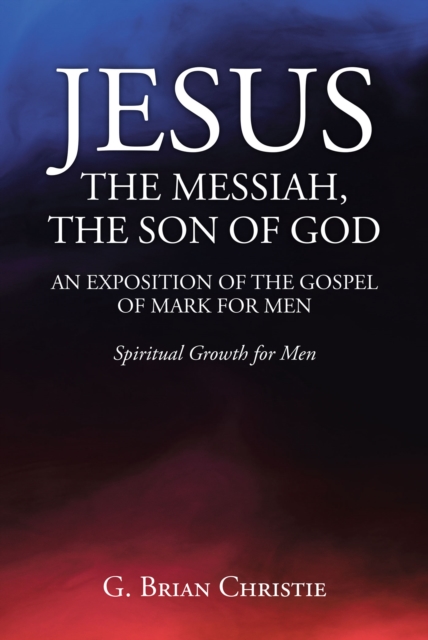 JESUS THE MESSIAH, THE SON OF GOD  AN EXPOSITION OF THE GOSPEL OF MARK FOR MEN : Spiritual Growth for Men, EPUB eBook