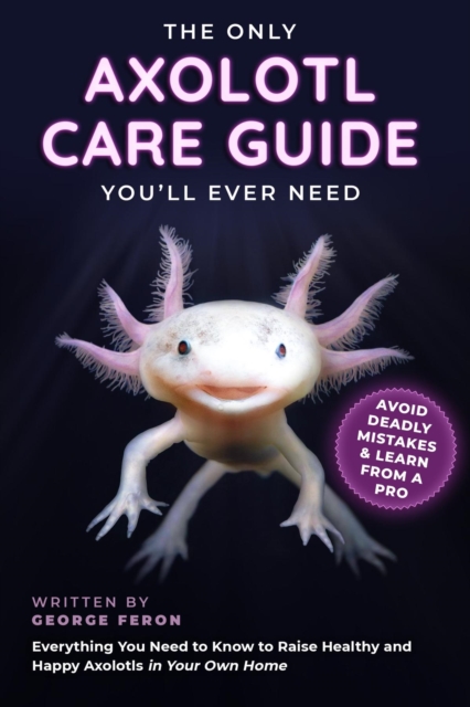 The Only Axolotl Care Guide You'll Ever Need : Avoid Deadly Mistakes & Learn from a Pro : Everything You Need to Know to Raise Healthy and Happy Axolotls in Your Own Home, EPUB eBook